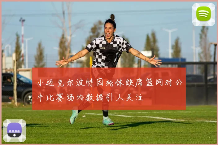 小迈克尔波特因轮休缺席篮网对公牛比赛场均数据引人关注