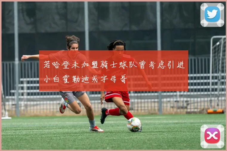 若哈登未加盟骑士球队曾考虑引进小白霍勒迪或字母哥