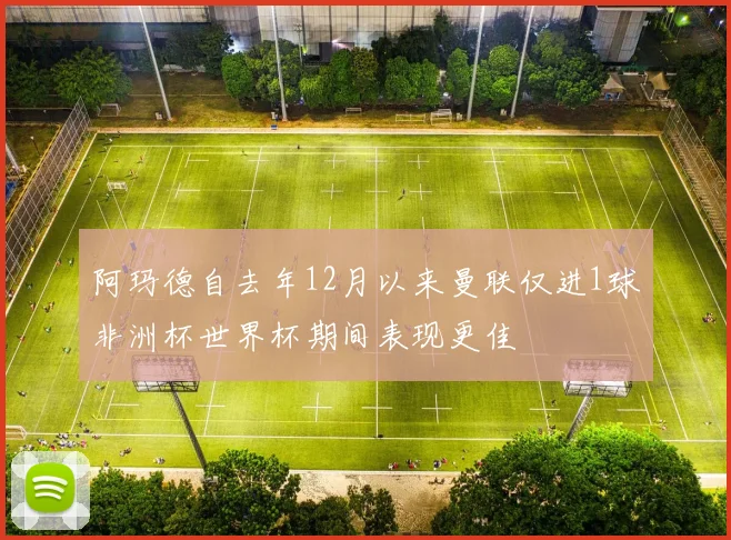 阿玛德自去年12月以来曼联仅进1球非洲杯世界杯期间表现更佳