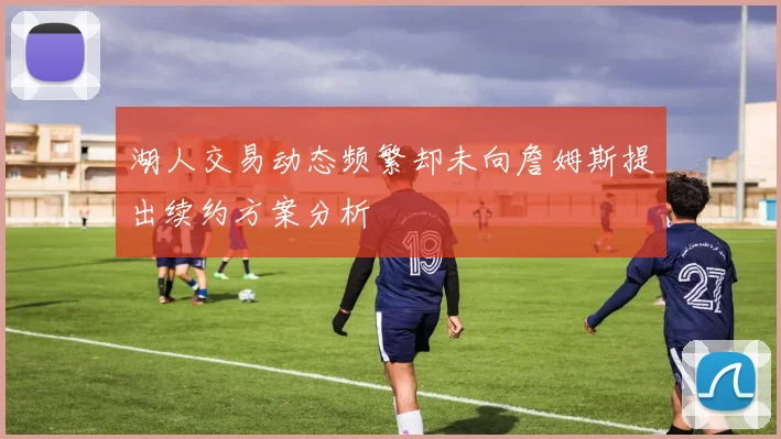 湖人交易动态频繁却未向詹姆斯提出续约方案分析