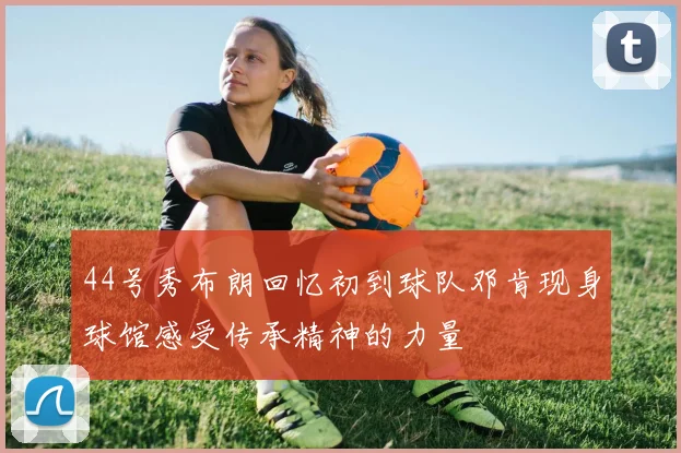 44号秀布朗回忆初到球队邓肯现身球馆感受传承精神的力量