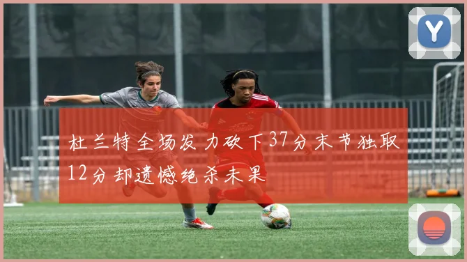 杜兰特全场发力砍下37分末节独取12分却遗憾绝杀未果