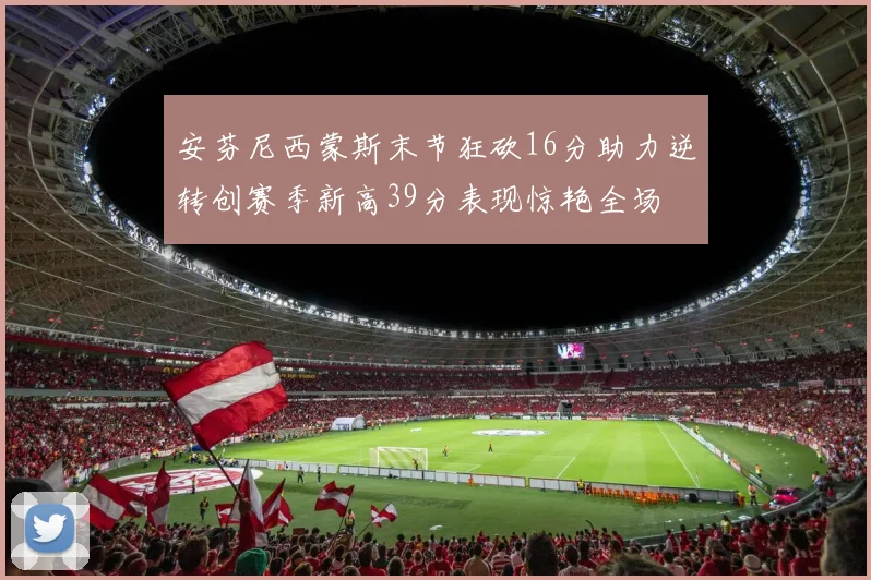 安芬尼西蒙斯末节狂砍16分助力逆转创赛季新高39分表现惊艳全场