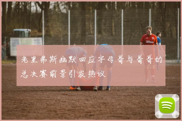老里弗斯幽默回应字母哥与哥哥的总决赛前景引发热议
