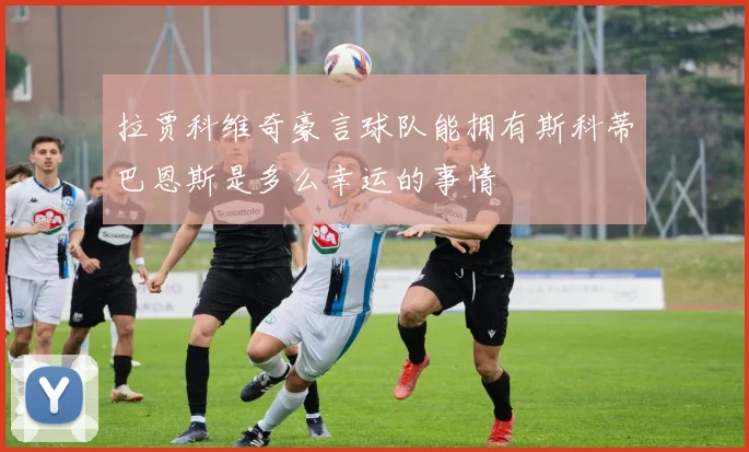 拉贾科维奇豪言球队能拥有斯科蒂巴恩斯是多么幸运的事情
