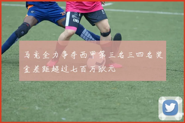 马竞全力争夺西甲第三名三四名奖金差距超过七百万欧元
