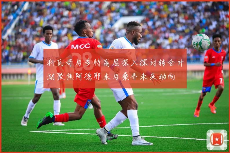 科瓦奇与多特高层深入探讨转会计划聚焦阿德耶米与桑乔未来动向