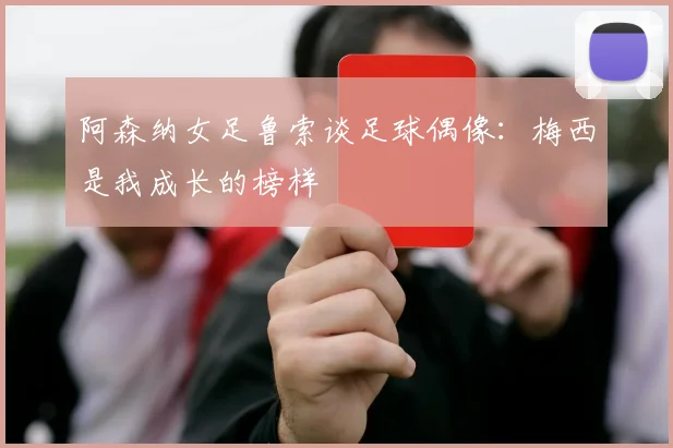 阿森纳女足鲁索谈足球偶像：梅西是我成长的榜样