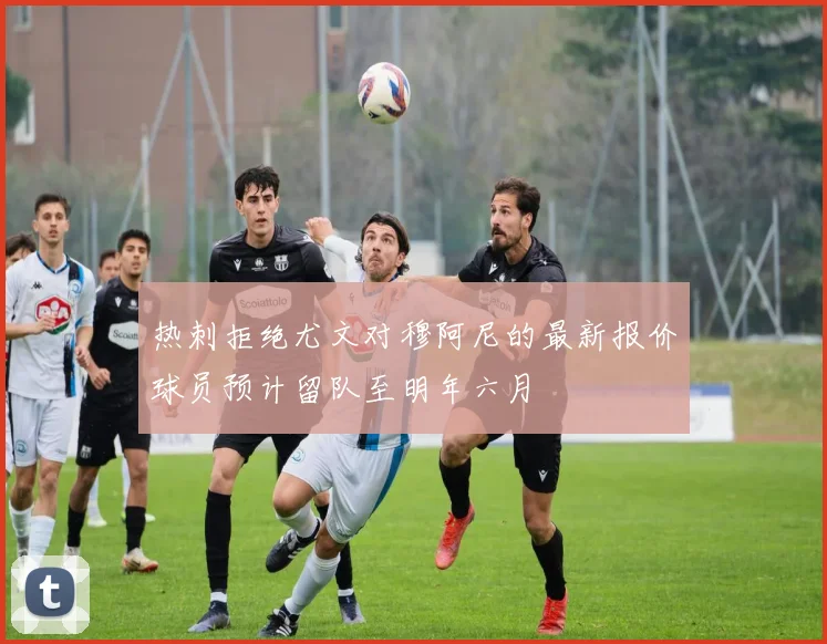 热刺拒绝尤文对穆阿尼的最新报价球员预计留队至明年六月