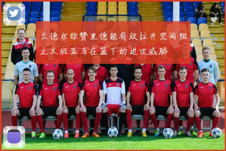 兰德尔称赞里德能有效拉开空间阻止文班亚马在篮下的进攻威胁