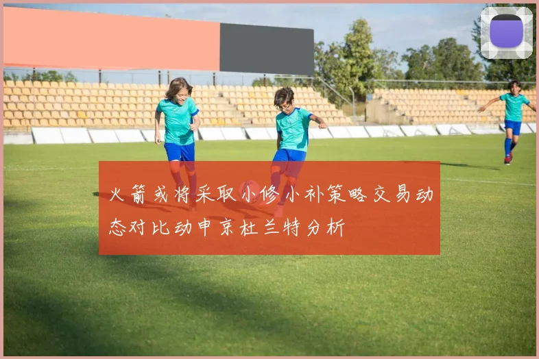 火箭或将采取小修小补策略交易动态对比动申京杜兰特分析