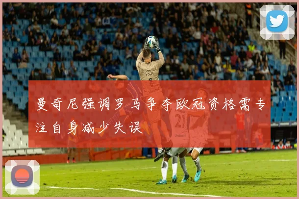 曼奇尼强调罗马争夺欧冠资格需专注自身减少失误