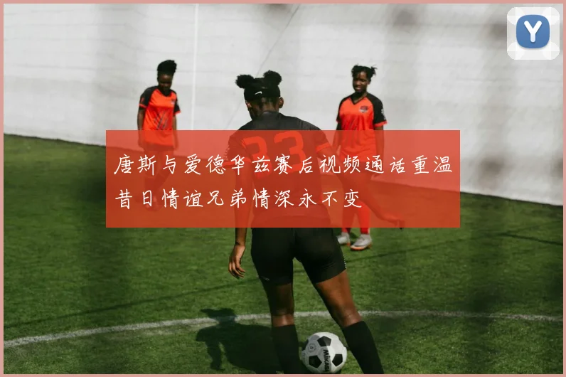 唐斯与爱德华兹赛后视频通话重温昔日情谊兄弟情深永不变