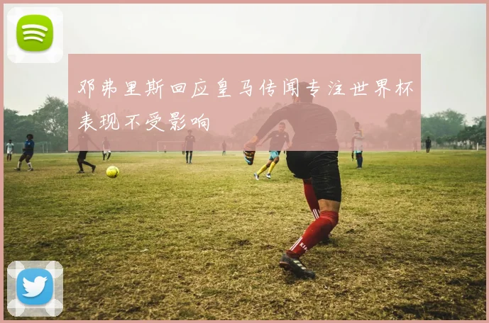 邓弗里斯回应皇马传闻专注世界杯表现不受影响