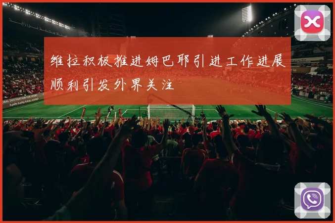 维拉积极推进姆巴耶引进工作进展顺利引发外界关注