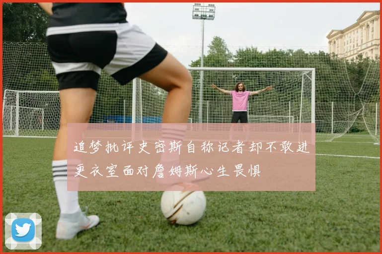 追梦批评史密斯自称记者却不敢进更衣室面对詹姆斯心生畏惧