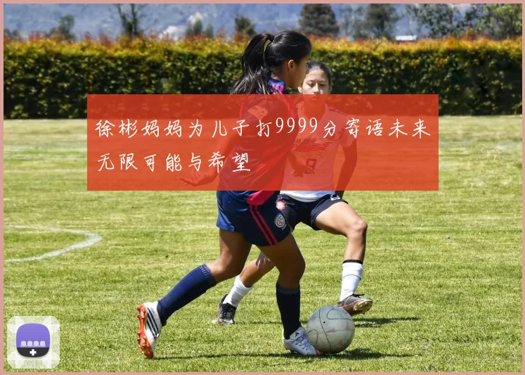 徐彬妈妈为儿子打9999分寄语未来无限可能与希望