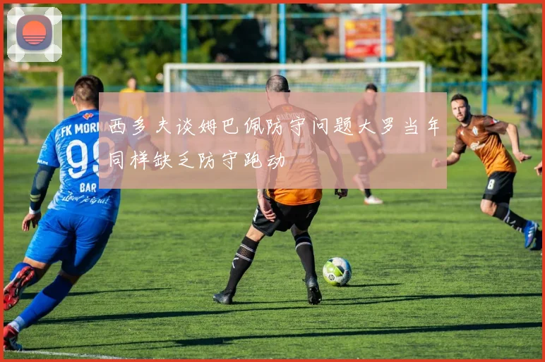 西多夫谈姆巴佩防守问题大罗当年同样缺乏防守跑动