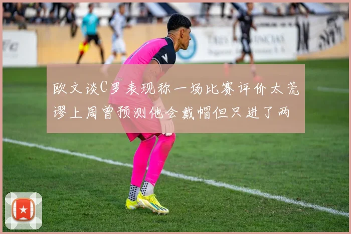 欧文谈C罗表现称一场比赛评价太荒谬上周曾预测他会戴帽但只进了两个球