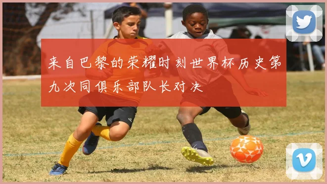 来自巴黎的荣耀时刻世界杯历史第九次同俱乐部队长对决