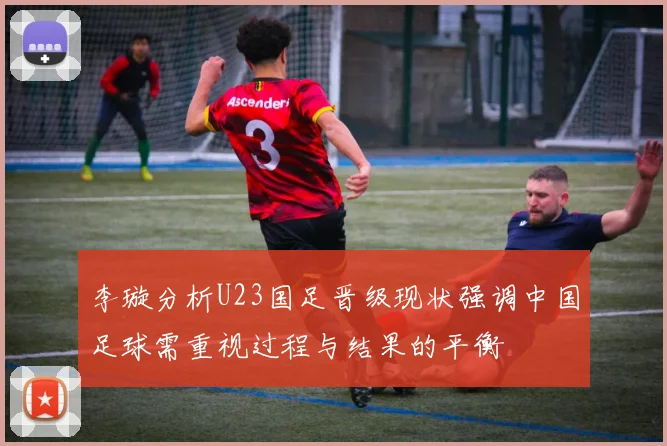李璇分析U23国足晋级现状强调中国足球需重视过程与结果的平衡