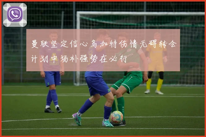 曼联坚定信心乌加特伤情无碍转会计划中场补强势在必行