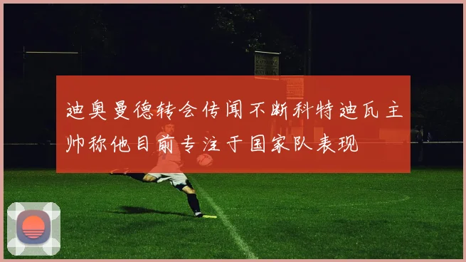 迪奥曼德转会传闻不断科特迪瓦主帅称他目前专注于国家队表现