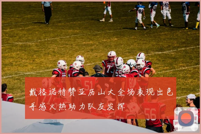 戴格诺特赞亚历山大全场表现出色手感火热助力队友发挥