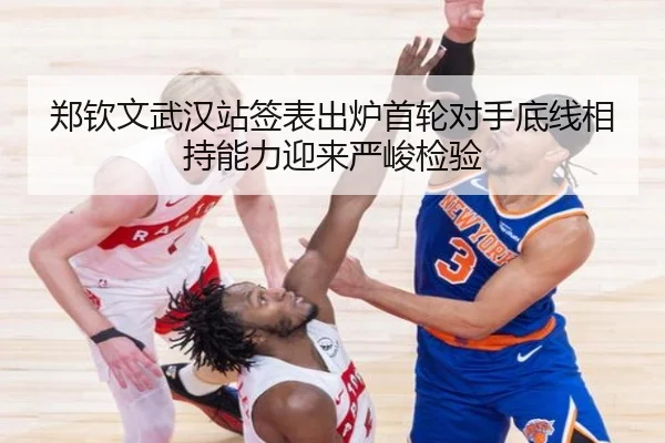 郑钦文武汉站签表出炉首轮对手底线相持能力迎来严峻检验